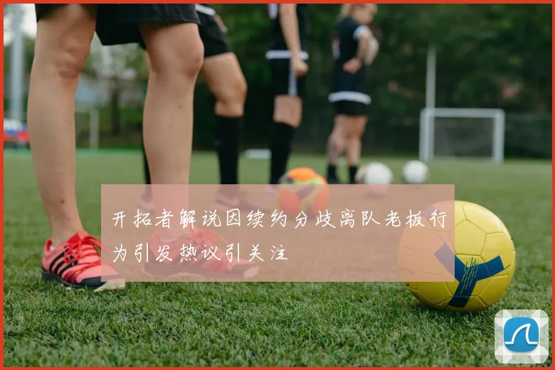 开拓者解说因续约分歧离队老板行为引发热议引关注