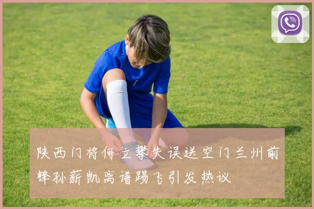 陕西门将何立攀失误送空门兰州前锋孙薪凯离谱踢飞引发热议